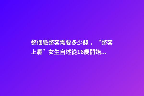 整個臉整容需要多少錢，“整容上癮”女生自述從16歲開始整容-第1張-觀點-玄機派